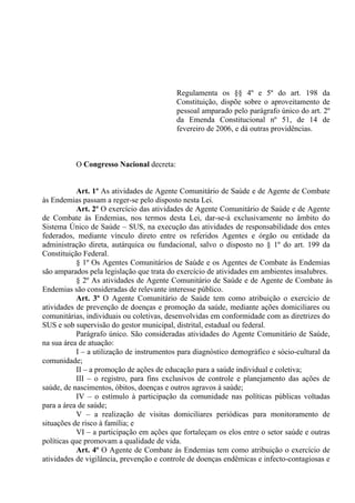 Regulamenta os §§ 4º e 5º do art. 198 da
Constituição, dispõe sobre o aproveitamento de
pessoal amparado pelo parágrafo único do art. 2º
da Emenda Constitucional nº 51, de 14 de
fevereiro de 2006, e dá outras providências.
O Congresso Nacional decreta:
Art. 1º As atividades de Agente Comunitário de Saúde e de Agente de Combate
às Endemias passam a reger-se pelo disposto nesta Lei.
Art. 2º O exercício das atividades de Agente Comunitário de Saúde e de Agente
de Combate às Endemias, nos termos desta Lei, dar-se-á exclusivamente no âmbito do
Sistema Único de Saúde – SUS, na execução das atividades de responsabilidade dos entes
federados, mediante vínculo direto entre os referidos Agentes e órgão ou entidade da
administração direta, autárquica ou fundacional, salvo o disposto no § 1º do art. 199 da
Constituição Federal.
§ 1º Os Agentes Comunitários de Saúde e os Agentes de Combate às Endemias
são amparados pela legislação que trata do exercício de atividades em ambientes insalubres.
§ 2º As atividades de Agente Comunitário de Saúde e de Agente de Combate às
Endemias são consideradas de relevante interesse público.
Art. 3º O Agente Comunitário de Saúde tem como atribuição o exercício de
atividades de prevenção de doenças e promoção da saúde, mediante ações domiciliares ou
comunitárias, individuais ou coletivas, desenvolvidas em conformidade com as diretrizes do
SUS e sob supervisão do gestor municipal, distrital, estadual ou federal.
Parágrafo único. São consideradas atividades do Agente Comunitário de Saúde,
na sua área de atuação:
I – a utilização de instrumentos para diagnóstico demográfico e sócio-cultural da
comunidade;
II – a promoção de ações de educação para a saúde individual e coletiva;
III – o registro, para fins exclusivos de controle e planejamento das ações de
saúde, de nascimentos, óbitos, doenças e outros agravos à saúde;
IV – o estímulo à participação da comunidade nas políticas públicas voltadas
para a área de saúde;
V – a realização de visitas domiciliares periódicas para monitoramento de
situações de risco à família; e
VI – a participação em ações que fortaleçam os elos entre o setor saúde e outras
políticas que promovam a qualidade de vida.
Art. 4º O Agente de Combate às Endemias tem como atribuição o exercício de
atividades de vigilância, prevenção e controle de doenças endêmicas e infecto-contagiosas e
 