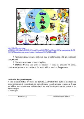 http://4.bp.blogspot.com/-
zAJlCGE5y8Y/UYaAoS80LNI/AAAAAAAAAE0/6OMhVwn4Oyk/s1600/A+importancia+da+M
%C3%A1tematica+em+nossas+vidas+-+matheusm%C3%A1thica.JPG
# Pesquise situações que indicam que a matemática está no cotidiano
das pessoas;
# Não se esqueça de citar exemplos;
# Depois produza um texto no mínimo 15 linhas no máximo 30 linhas,
contextualizando a importância da matemática na vida das pessoas.
Avaliação de Aprendizagem:
# Será avaliada toda a produção do trabalho. A atividade terá êxito se os alunos se
conscientizarem da importância da matemática no mundo em que vivemos e de que
as mídias são ferramentas indispensáveis de auxílio no processo de ensino e de
aprendizagem.
-Coordenação:
_________________________________ _______________________________
Professor (a) Coordenação e/ou Direção
 