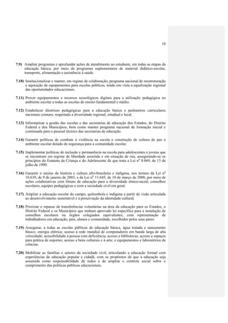 10




7.9) Ampliar programas e aprofundar ações de atendimento ao estudante, em todas as etapas da
     educação básica, por meio de programas suplementares de material didático-escolar,
     transporte, alimentação e assistência à saúde.

7.10) Institucionalizar e manter, em regime de colaboração, programa nacional de reestruturação
      e aquisição de equipamentos para escolas públicas, tendo em vista a equalização regional
      das oportunidades educacionais.

7.11) Prover equipamentos e recursos tecnológicos digitais para a utilização pedagógica no
      ambiente escolar a todas as escolas de ensino fundamental e médio.

7.12) Estabelecer diretrizes pedagógicas para a educação básica e parâmetros curriculares
      nacionais comuns, respeitada a diversidade regional, estadual e local.

7.13) Informatizar a gestão das escolas e das secretarias de educação dos Estados, do Distrito
      Federal e dos Municípios, bem como manter programa nacional de formação inicial e
      continuada para o pessoal técnico das secretarias de educação.

7.14) Garantir políticas de combate à violência na escola e construção de cultura de paz e
      ambiente escolar dotado de segurança para a comunidade escolar.

7.15) Implementar políticas de inclusão e permanência na escola para adolescentes e jovens que
      se encontram em regime de liberdade assistida e em situação de rua, assegurando-se os
      princípios do Estatuto da Criança e do Adolescente de que trata a Lei no 8.069, de 13 de
      julho de 1990.

7.16) Garantir o ensino da história e cultura afro-brasileira e indígena, nos termos da Lei no
      10.639, de 9 de janeiro de 2003, e da Lei no 11.645, de 10 de março de 2008, por meio de
      ações colaborativas com fóruns de educação para a diversidade étnico-racial, conselhos
      escolares, equipes pedagógicas e com a sociedade civil em geral.

7.17) Ampliar a educação escolar do campo, quilombola e indígena a partir de visão articulada
      ao desenvolvimento sustentável e à preservação da identidade cultural.

7.18) Priorizar o repasse de transferências voluntárias na área da educação para os Estados, o
      Distrito Federal e os Municípios que tenham aprovado lei específica para a instalação de
      conselhos escolares ou órgãos colegiados equivalentes, com representação de
      trabalhadores em educação, pais, alunos e comunidade, escolhidos pelos seus pares.

7.19) Assegurar, a todas as escolas públicas de educação básica, água tratada e saneamento
      básico; energia elétrica; acesso à rede mundial de computadores em banda larga de alta
      velocidade; acessibilidade à pessoa com deficiência; acesso a bibliotecas; acesso a espaços
      para prática de esportes; acesso a bens culturais e à arte; e equipamentos e laboratórios de
      ciências.

7.20) Mobilizar as famílias e setores da sociedade civil, articulando a educação formal com
      experiências de educação popular e cidadã, com os propósitos de que a educação seja
      assumida como responsabilidade de todos e de ampliar o controle social sobre o
      cumprimento das políticas públicas educacionais.
 