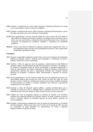 14




11.8) Estimular o atendimento do ensino médio integrado à formação profissional, de acordo
      com as necessidades e interesses dos povos indígenas.

11.9) Expandir o atendimento do ensino médio integrado à formação profissional para os povos
      do campo, de acordo com os seus interesses e necessidades.

11.10) Elevar gradualmente a taxa de conclusão média dos cursos técnicos de nível médio na
       rede federal de educação profissional, científica e tecnológica para noventa por cento e
       elevar, nos cursos presenciais, a relação de alunos por professor para vinte, com base no
       incremento de programas de assistência estudantil e mecanismos de mobilidade
       acadêmica.

Meta 12: Elevar a taxa bruta de matrícula na educação superior para cinquenta por cento e a
         taxa líquida para trinta e três por cento da população de dezoito a vinte e quatro anos,
         assegurando a qualidade da oferta.

Estratégias:

12.1) Otimizar a capacidade instalada da estrutura física e de recursos humanos das instituições
      públicas de educação superior, mediante ações planejadas e coordenadas, de forma a
      ampliar e interiorizar o acesso à graduação.

12.2) Ampliar a oferta de vagas por meio da expansão e interiorização da rede federal de
      educação superior, da Rede Federal de Educação Profissional, Científica e Tecnológica e
      do Sistema Universidade Aberta do Brasil, considerando a densidade populacional, a
      oferta de vagas públicas em relação à população na idade de referência e observadas as
      características regionais das micro e mesorregiões definidas pela Fundação Instituto
      Brasileiro de Geografia e Estatística - IBGE, uniformizando a expansão no território
      nacional.

12.3) Elevar gradualmente a taxa de conclusão média dos cursos de graduação presenciais nas
      universidades públicas para noventa por cento, ofertar um terço das vagas em cursos
      noturnos e elevar a relação de estudantes por professor para dezoito, mediante estratégias
      de aproveitamento de créditos e inovações acadêmicas que valorizem a aquisição de
      competências de nível superior.

12.4) Fomentar a oferta de educação superior pública e gratuita prioritariamente para a
      formação de professores para a educação básica, sobretudo nas áreas de ciências e
      matemática, bem como para atender ao déficit de profissionais em áreas específicas.

12.5) Ampliar, por meio de programas especiais, as políticas de inclusão e de assistência
      estudantil nas instituições públicas de educação superior, de modo a ampliar as taxas de
      acesso à educação superior de estudantes egressos da escola pública, apoiando seu
      sucesso acadêmico.

12.6) Expandir o financiamento estudantil por meio do Fundo de Financiamento ao Estudante
      do Ensino Superior - FIES, de que trata a Lei no 10.260, de 12 de julho de 2001, por meio
      da constituição de fundo garantidor do financiamento, de forma a dispensar
      progressivamente a exigência de fiador.
 