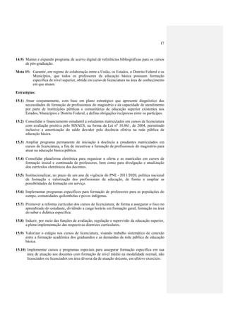 17



14.9) Manter e expandir programa de acervo digital de referências bibliográficas para os cursos
      de pós-graduação.

Meta 15: Garantir, em regime de colaboração entre a União, os Estados, o Distrito Federal e os
         Municípios, que todos os professores da educação básica possuam formação
         específica de nível superior, obtida em curso de licenciatura na área de conhecimento
         em que atuam.

Estratégias:

15.1) Atuar conjuntamente, com base em plano estratégico que apresente diagnóstico das
      necessidades de formação de profissionais do magistério e da capacidade de atendimento
      por parte de instituições públicas e comunitárias de educação superior existentes nos
      Estados, Municípios e Distrito Federal, e defina obrigações recíprocas entre os partícipes.

15.2) Consolidar o financiamento estudantil a estudantes matriculados em cursos de licenciatura
      com avaliação positiva pelo SINAES, na forma da Lei no 10.861, de 2004, permitindo
      inclusive a amortização do saldo devedor pela docência efetiva na rede pública de
      educação básica.

15.3) Ampliar programa permanente de iniciação à docência a estudantes matriculados em
      cursos de licenciatura, a fim de incentivar a formação de profissionais do magistério para
      atuar na educação básica pública.

15.4) Consolidar plataforma eletrônica para organizar a oferta e as matrículas em cursos de
      formação inicial e continuada de professores, bem como para divulgação e atualização
      dos currículos eletrônicos dos docentes.

15.5) Institucionalizar, no prazo de um ano de vigência do PNE - 2011/2020, política nacional
      de formação e valorização dos profissionais da educação, de forma a ampliar as
      possibilidades de formação em serviço.

15.6) Implementar programas específicos para formação de professores para as populações do
      campo, comunidades quilombolas e povos indígenas.

15.7) Promover a reforma curricular dos cursos de licenciatura, de forma a assegurar o foco no
      aprendizado do estudante, dividindo a carga horária em formação geral, formação na área
      do saber e didática específica.

15.8) Induzir, por meio das funções de avaliação, regulação e supervisão da educação superior,
      a plena implementação das respectivas diretrizes curriculares.

15.9) Valorizar o estágio nos cursos de licenciatura, visando trabalho sistemático de conexão
      entre a formação acadêmica dos graduandos e as demandas da rede pública de educação
      básica.

15.10) Implementar cursos e programas especiais para assegurar formação específica em sua
       área de atuação aos docentes com formação de nível médio na modalidade normal, não
       licenciados ou licenciados em área diversa da de atuação docente, em efetivo exercício.
 