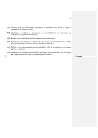 20




20.1) Garantir fonte de financiamento permanente e sustentável para todas as etapas e
      modalidades da educação pública.

20.2) Aperfeiçoar e ampliar os mecanismos de acompanhamento da arrecadação da
      contribuição social do salário-educação.

20.3) Destinar recursos do Fundo Social ao desenvolvimento do ensino.

20.4) Fortalecer os mecanismos e os instrumentos que promovam a transparência e o controle
      social na utilização dos recursos públicos aplicados em educação.

20.5) Definir o custo aluno-qualidade da educação básica à luz da ampliação do investimento
      público em educação.

20.6) Desenvolver e acompanhar regularmente indicadores de investimento e tipo de despesa
      per capita por aluno em todas as etapas da educação pública.
                                                                                              Formatado
 