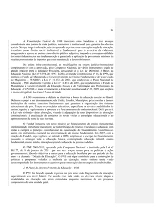 22



            A Constituição Federal de 1988 incorpora estas bandeiras e traz avanços
consideráveis dos pontos de vista jurídico, normativo e institucional para garantia dos direitos
sociais. No que tange à educação, o texto aprovado exprime uma concepção ampla de educação,
tratando-a como direito social inalienável e fundamental para o exercício da cidadania,
assegurando o acesso ao ensino como direito público subjetivo, impondo a corresponsabilidade
dos entes federados por sua implementação e garantindo a aplicação de percentuais mínimos da
receitas provenientes de impostos para sua manutenção e desenvolvimento.
             Na esfera infra-constitucional, as modificações na ordem jurídico-institucional
completaram-se com a aprovação, pelo Congresso Nacional, de vários instrumentos legais de
grande impacto para a educação brasileira, destacando-se a Lei de Diretrizes e Bases da
Educação Nacional (Lei nº 9.394, de 1996 - LDB); a Emenda Constitucional nº 14, de 1996, que
instituiu o Fundo de Manutenção e Desenvolvimento do Ensino Fundamental e de Valorização
do Magistério – FUNDEF; a Lei n° 10.172, de 2001, que estabeleceu o Plano Nacional de
Educação - PNE atualmente vigente; a Lei nº 11.494, de 2007, que regulamentou o Fundo de
Manutenção e Desenvolvimento da Educação Básica e de Valorização dos Profissionais da
Educação - FUNDEB; e, mais recentemente, a Emenda Constitucional nº 59, 2009, que ampliou
o ensino obrigatório dos 4 aos 17 anos de idade.
            A LDB reestruturou e definiu as diretrizes e bases da educação escolar no Brasil.
Delineou o papel a ser desempenhado pela União, Estados, Municípios, pelas escolas e demais
instituições de ensino, conceitos fundamentais que garantem a organização dos sistemas
educacionais do país. Traçou os princípios educativos, especificou os níveis e modalidades de
ensino, regulou e regulamentou a estrutura e o funcionamento do ensino nacional. De lá para cá,
a Lei veio sofrendo várias alterações, visando à adequação de seus dispositivos às alterações
constitucionais, à atualização de conceitos às novas visões e estratégias educacionais e ao
aprimoramento de parte de suas normas.
           O Fundef instaurou um novo modelo de financiamento do ensino fundamental,
implementando importante mecanismo de redistribuição de recursos vinculados à educação com
vistas a cumprir o princípio constitucional da equalização do financiamento. Constituiu-se,
assim, em instrumento essencial na universalização do ensino fundamental. Em 2007, com a
criação do Fundeb, cuja vigência se estende a 2020, ampliou-se o escopo do financiamento,
passando a abranger toda a educação básica, contemplando educação infantil, ensino
fundamental, ensino médio, educação especial e educação de jovens e adultos.
           O PNE 2001-2010, aprovado pelo Congresso Nacional e instituído pela Lei nº
10.127, de 9 de janeiro de 2001, por sua vez, traçou rumos para as políticas e ações
governamentais, fixando objetivos e metas para a educação brasileira por um período de dez
anos - a chamada “Década da Educação”. O PNE em vigor contribuiu para a construção de
políticas e programas voltados à melhoria da educação, muito embora tenha vindo
desacompanhado dos instrumentos executivos para consecução das metas por ele estabelecidas.
           2. O Plano de Desenvolvimento da Educação – PDE
           O PNE foi lançado quando vigorava no país uma visão fragmentada da educação,
especialmente em nível federal. De acordo com esta visão, os diversos níveis, etapas e
modalidades da educação não eram entendidos enquanto momentos de um processo,
componentes de uma unidade geral.
 