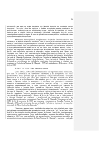 24



modalidades por meio de ações integradas dos poderes públicos das diferentes esferas
federativas. Tais ações, além dos objetivos já fixados na redação anterior (erradicação do
analfabetismo; universalização do atendimento escolar; melhoria da qualidade do ensino;
formação para o trabalho; promoção humanística, científica e tecnológica do País), devem
conduzir ainda ao estabelecimento de meta de aplicação de recursos públicos em educação como
proporção do produto interno bruto.
            Além destes marcos jurídicos, indispensáveis à criação das condições objetivas para
a efetivação de políticas de Estado, ressalte-se, ainda, a realização de conferências nacionais de
educação como espaços de participação da sociedade na construção de novos marcos para as
políticas educacionais. Esta concepção esteve presente, sobretudo, nas conferências brasileiras
de educação (realizadas na década de 80 em São Paulo, Belo Horizonte, Niterói, Goiânia e
Brasília); nos congressos nacionais de educação (em Belo Horizonte, Porto Alegre São Paulo e
Recife); nas conferências nacionais de educação e cultura promovidas pela Câmara dos
Deputados entre 2000 e 2005; na Conferência Nacional Educação Para Todos, de 1994; nas
conferências e encontros recentemente realizados pelo Ministério da Educação (Conferência
Nacional de Educação Profissional e Tecnológica, Conferência Nacional de Educação Básica,
Conferência Nacional de Educação Escolar Indígena e Fórum Nacional de Educação Superior);
destacando-se especialmente as conferências municipais, intermunicipais e estaduais que
resultaram na Conferência Nacional de Educação - CONAE, realizada entre 28 de março e 01 de
abril de 2010.
           3. O PNE 2011-2020 – Uma construção coletiva
             Como referido, o PNE 2001-2010 representou um importante avanço institucional,
pois além de constituir-se em instrumento estruturante e de planejamento das ações
governamentais, trouxe previsão legal que determinou e exigiu monitoramento e avaliação
periódicas de sua execução, pela União, pelo Legislativo e ainda pela sociedade civil. Com
efeito, o artigo 3º da lei que aprovou o PNE determina que: “a União, em articulação com os
estados, o Distrito Federal, os municípios e a sociedade civil, procederá a avaliações
periódicas da implementação do Plano Nacional de Educação”. Os §§ 1º e 2º desse artigo
estipulam, respectivamente, que: “o Poder Legislativo, por intermédio das Comissões de
Educação, Cultura e Desporto [hoje Comissão de Educação e Cultura], da Câmara dos
Deputados e da Comissão de Educação do Senado Federal, acompanhará a execução do Plano
Nacional de Educação”; e que “a primeira avaliação realizar-se-á no quarto ano de vigência
desta lei, cabendo ao Congresso Nacional aprovar medidas legais decorrentes, com vistas à
correção de deficiências e distorções”. Já o art. 4º da Lei do PNE prevê que “a União instituirá
o Sistema Nacional de Avaliação e estabelecerá os mecanismos necessários ao
acompanhamento das metas constantes do Plano Nacional de Educação”. Por sua vez, a Lei nº
9.131, de 24 de novembro de 1995, que renomeou e reestruturou o Conselho Nacional de
Educação - CNE, define como uma das suas atribuições “subsidiar a elaboração e acompanhar
a execução do Plano Nacional de Educação”.
             Observa-se, portanto, que a legislação educacional em vigor distribui entre várias
instituições a responsabilidade pelo acompanhamento e avaliação do PNE. Os papéis do MEC,
do CNE e das comissões de educação da Câmara e do Senado Federal são, simultaneamente,
concorrentes e complementares. Como órgão formulador e executor das políticas federais de
educação, o MEC tem como atribuição não apenas instituir “os mecanismos necessários ao
acompanhamento das metas constantes do Plano Nacional de Educação” e assegurar a realização
 