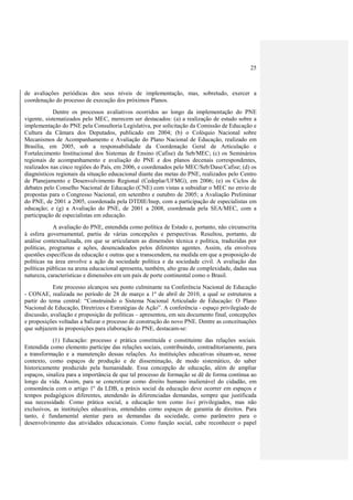 25



de avaliações periódicas dos seus níveis de implementação, mas, sobretudo, exercer a
coordenação do processo de execução dos próximos Planos.
            Dentre os processos avaliativos ocorridos ao longo da implementação do PNE
vigente, sistematizados pelo MEC, merecem ser destacados: (a) a realização de estudo sobre a
implementação do PNE pela Consultoria Legislativa, por solicitação da Comissão de Educação e
Cultura da Câmara dos Deputados, publicado em 2004; (b) o Colóquio Nacional sobre
Mecanismos de Acompanhamento e Avaliação do Plano Nacional de Educação, realizado em
Brasília, em 2005, sob a responsabilidade da Coordenação Geral de Articulação e
Fortalecimento Institucional dos Sistemas de Ensino (Cafise) da Seb/MEC; (c) os Seminários
regionais de acompanhamento e avaliação do PNE e dos planos decenais correspondentes,
realizados nas cinco regiões do País, em 2006, e coordenados pelo MEC/Seb/Dase/Cafise; (d) os
diagnósticos regionais da situação educacional diante das metas do PNE, realizados pelo Centro
de Planejamento e Desenvolvimento Regional (Cedeplar/UFMG), em 2006; (e) os Ciclos de
debates pelo Conselho Nacional de Educação (CNE) com vistas a subsidiar o MEC no envio de
propostas para o Congresso Nacional, em setembro e outubro de 2005; a Avaliação Preliminar
do PNE, de 2001 a 2005, coordenada pela DTDIE/Inep, com a participação de especialistas em
educação; e (g) a Avaliação do PNE, de 2001 a 2008, coordenada pela SEA/MEC, com a
participação de especialistas em educação.
            A avaliação do PNE, entendida como política de Estado e, portanto, não circunscrita
à esfera governamental, partiu de várias concepções e perspectivas. Resultou, portanto, de
análise contextualizada, em que se articularam as dimensões técnica e política, traduzidas por
políticas, programas e ações, desencadeados pelos diferentes agentes. Assim, ela envolveu
questões específicas da educação e outras que a transcendem, na medida em que a proposição de
políticas na área envolve a ação da sociedade política e da sociedade civil. A avaliação das
políticas públicas na arena educacional apresenta, também, alto grau de complexidade, dadas sua
natureza, características e dimensões em um país de porte continental como o Brasil.
            Este processo alcançou seu ponto culminante na Conferência Nacional de Educação
- CONAE, realizada no período de 28 de março a 1º de abril de 2010, a qual se estruturou a
partir do tema central: “Construindo o Sistema Nacional Articulado de Educação: O Plano
Nacional de Educação, Diretrizes e Estratégias de Ação”. A conferência - espaço privilegiado de
discussão, avaliação e proposição de políticas – apresentou, em seu documento final, concepções
e proposições voltadas a balizar o processo de construção do novo PNE. Dentre as conceituações
que subjazem às proposições para elaboração do PNE, destacam-se:
            (1) Educação: processo e prática constituída e constituinte das relações sociais.
Entendida como elemento partícipe das relações sociais, contribuindo, contraditoriamente, para
a transformação e a manutenção dessas relações. As instituições educativas situam-se, nesse
contexto, como espaços de produção e de disseminação, de modo sistemático, do saber
historicamente produzido pela humanidade. Essa concepção de educação, além de ampliar
espaços, sinaliza para a importância de que tal processo de formação se dê de forma contínua ao
longo da vida. Assim, para se concretizar como direito humano inalienável do cidadão, em
consonância com o artigo 1º da LDB, a práxis social da educação deve ocorrer em espaços e
tempos pedagógicos diferentes, atendendo às diferenciadas demandas, sempre que justificada
sua necessidade. Como prática social, a educação tem como loci privilegiados, mas não
exclusivos, as instituições educativas, entendidas como espaços de garantia de direitos. Para
tanto, é fundamental atentar para as demandas da sociedade, como parâmetro para o
desenvolvimento das atividades educacionais. Como função social, cabe reconhecer o papel
 