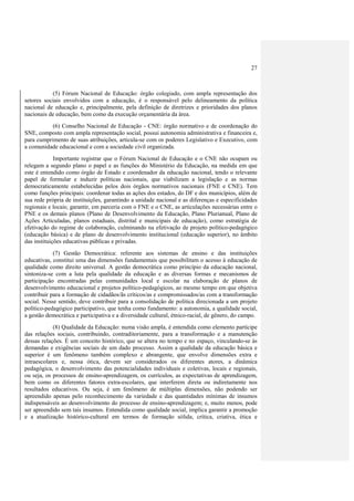27



           (5) Fórum Nacional de Educação: órgão colegiado, com ampla representação dos
setores sociais envolvidos com a educação, é o responsável pelo delineamento da política
nacional de educação e, principalmente, pela definição de diretrizes e prioridades dos planos
nacionais de educação, bem como da execução orçamentária da área.
          (6) Conselho Nacional de Educação - CNE: órgão normativo e de coordenação do
SNE, composto com ampla representação social, possui autonomia administrativa e financeira e,
para cumprimento de suas atribuições, articula-se com os poderes Legislativo e Executivo, com
a comunidade educacional e com a sociedade civil organizada.
             Importante registrar que o Fórum Nacional de Educação e o CNE não ocupam ou
relegam a segundo plano o papel e as funções do Ministério da Educação, na medida em que
este é entendido como órgão de Estado e coordenador da educação nacional, tendo o relevante
papel de formular e induzir políticas nacionais, que viabilizam a legislação e as normas
democraticamente estabelecidas pelos dois órgãos normativos nacionais (FNE e CNE). Tem
como funções principais: coordenar todas as ações dos estados, do DF e dos municípios, além de
sua rede própria de instituições, garantindo a unidade nacional e as diferenças e especificidades
regionais e locais; garantir, em parceria com o FNE e o CNE, as articulações necessárias entre o
PNE e os demais planos (Plano de Desenvolvimento da Educação, Plano Plurianual, Plano de
Ações Articuladas, planos estaduais, distrital e municipais de educação), como estratégia de
efetivação do regime de colaboração, culminando na efetivação de projeto político-pedagógico
(educação básica) e de plano de desenvolvimento institucional (educação superior), no âmbito
das instituições educativas públicas e privadas.
            (7) Gestão Democrática: referente aos sistemas de ensino e das instituições
educativas, constitui uma das dimensões fundamentais que possibilitam o acesso à educação de
qualidade como direito universal. A gestão democrática como princípio da educação nacional,
sintoniza-se com a luta pela qualidade da educação e as diversas formas e mecanismos de
participação encontradas pelas comunidades local e escolar na elaboração de planos de
desenvolvimento educacional e projetos político-pedagógicos, ao mesmo tempo em que objetiva
contribuir para a formação de cidadãos/ãs críticos/as e compromissados/as com a transformação
social. Nesse sentido, deve contribuir para a consolidação de política direcionada a um projeto
político-pedagógico participativo, que tenha como fundamento: a autonomia, a qualidade social,
a gestão democrática e participativa e a diversidade cultural, étnico-racial, de gênero, do campo.
            (8) Qualidade da Educação: numa visão ampla, é entendida como elemento partícipe
das relações sociais, contribuindo, contraditoriamente, para a transformação e a manutenção
dessas relações. É um conceito histórico, que se altera no tempo e no espaço, vinculando-se às
demandas e exigências sociais de um dado processo. Assim a qualidade da educação básica e
superior é um fenômeno também complexo e abrangente, que envolve dimensões extra e
intraescolares e, nessa ótica, devem ser considerados os diferentes atores, a dinâmica
pedagógica, o desenvolvimento das potencialidades individuais e coletivas, locais e regionais,
ou seja, os processos de ensino-aprendizagem, os currículos, as expectativas de aprendizagem,
bem como os diferentes fatores extra-escolares, que interferem direta ou indiretamente nos
resultados educativos. Ou seja, é um fenômeno de múltiplas dimensões, não podendo ser
apreendido apenas pelo reconhecimento da variedade e das quantidades mínimas de insumos
indispensáveis ao desenvolvimento do processo de ensino-aprendizagem; e, muito menos, pode
ser apreendido sem tais insumos. Entendida como qualidade social, implica garantir a promoção
e a atualização histórico-cultural em termos de formação sólida, crítica, criativa, ética e
 