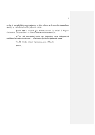 3



escolar da educação básica, combinados com os dados relativos ao desempenho dos estudantes
apurados na avaliação nacional do rendimento escolar.

             § 1o O IDEB é calculado pelo Instituto Nacional de Estudos e Pesquisas
Educacionais Anísio Teixeira - INEP, vinculado ao Ministério da Educação,

               § 2o O INEP empreenderá estudos para desenvolver outros indicadores de
qualidade relativos ao corpo docente e à infraestrutura das escolas de educação básica.

             Art. 12. Esta Lei entra em vigor na data da sua publicação.

             Brasília,
 