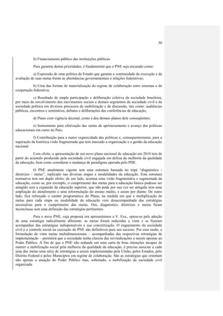 30



           h) Financiamento público das instituições públicas.
           Para garantia destas prioridades, é fundamental que o PNE seja encarado como:
           a) Expressão de uma política de Estado que garanta a continuidade da execução e da
avaliação de suas metas frente às alternâncias governamentais e relações federativas;
           b) Uma das formas de materialização do regime de colaboração entre sistemas e de
cooperação federativa;
            c) Resultado de ampla participação e deliberação coletiva da sociedade brasileira,
por meio do envolvimento dos movimentos sociais e demais segmentos da sociedade civil e da
sociedade política em diversos processos de mobilização e de discussão, tais como: audiências
públicas, encontros e seminários, debates e deliberações das conferências de educação;
           d) Plano com vigência decenal, como a dos demais planos dele conseqüentes;
           e) Instrumento para efetivação das metas de aprimoramento e avanço das políticas
educacionais em curso no País;
           f) Contribuição para a maior organicidade das políticas e, consequentemente, para a
superação da histórica visão fragmentada que tem marcado a organização e a gestão da educação
nacional.
            Com efeito, a apresentação de um novo plano nacional de educação em 2010 tem de
partir do acúmulo produzido pela sociedade civil engajada em defesa da melhoria da qualidade
da educação, bem como considerar a mudança de paradigma operada pelo PDE.
             O PNE atualmente vigente tem uma estrutura baseada no tripé “diagnóstico -
diretrizes - metas”, replicado nas diversas etapas e modalidades da educação. Esta estrutura
normativa tem um duplo efeito: de um lado, acentua uma visão fragmentária e segmentada da
educação, como se, por exemplo, o cumprimento das metas para a educação básica pudesse ser
atingido sem a expansão da educação superior, que não pode por sua vez ser atingida sem uma
ampliação do atendimento e uma reformulação do ensino médio, e assim por diante. De outro
lado, fica reforçado o caráter programático do Plano, na medida em que a multiplicação de
metas para cada etapa ou modalidade da educação vem desacompanhada das estratégias
necessárias para o cumprimento das metas. Ora, diagnóstico, diretrizes e metas ficam
inconclusas sem uma definição das estratégias pertinentes.
            Para o novo PNE, cuja proposta ora apresentamos a V. Exa., optou-se pela adoção
de uma estratégia radicalmente diferente: as metas foram reduzidas a vinte e se fizeram
acompanhar das estratégias indispensáveis a sua concretização. O engajamento da sociedade
civil e o controle social na execução do PNE são definitivos para seu sucesso. Por essa razão, a
formulação de vinte metas multidimensionais – acompanhadas das respectivas estratégias de
implementação – permitirá que a sociedade tenha clareza das reivindicações a serem opostas ao
Poder Público. A fim de que o PNE não redunde em uma carta de boas intenções incapaz de
manter a mobilização social pela melhoria da qualidade da educação, é preciso associar a cada
uma das metas uma série de estratégias a serem implementadas pela União, pelos Estados, pelo
Distrito Federal e pelos Municípios em regime de colaboração. São as estratégias que orientam
não apenas a atuação do Poder Público mas, sobretudo, a mobilização da sociedade civil
organizada.
 