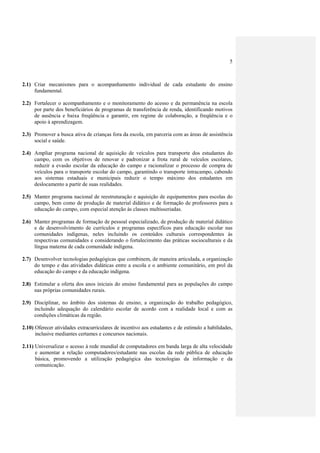 5



2.1) Criar mecanismos para o acompanhamento individual de cada estudante do ensino
     fundamental.

2.2) Fortalecer o acompanhamento e o monitoramento do acesso e da permanência na escola
     por parte dos beneficiários de programas de transferência de renda, identificando motivos
     de ausência e baixa freqüência e garantir, em regime de colaboração, a freqüência e o
     apoio à aprendizagem.

2.3) Promover a busca ativa de crianças fora da escola, em parceria com as áreas de assistência
     social e saúde.

2.4) Ampliar programa nacional de aquisição de veículos para transporte dos estudantes do
     campo, com os objetivos de renovar e padronizar a frota rural de veículos escolares,
     reduzir a evasão escolar da educação do campo e racionalizar o processo de compra de
     veículos para o transporte escolar do campo, garantindo o transporte intracampo, cabendo
     aos sistemas estaduais e municipais reduzir o tempo máximo dos estudantes em
     deslocamento a partir de suas realidades.

2.5) Manter programa nacional de reestruturação e aquisição de equipamentos para escolas do
     campo, bem como de produção de material didático e de formação de professores para a
     educação do campo, com especial atenção às classes multisseriadas.

2.6) Manter programas de formação de pessoal especializado, de produção de material didático
     e de desenvolvimento de currículos e programas específicos para educação escolar nas
     comunidades indígenas, neles incluindo os conteúdos culturais correspondentes às
     respectivas comunidades e considerando o fortalecimento das práticas socioculturais e da
     língua materna de cada comunidade indígena.

2.7) Desenvolver tecnologias pedagógicas que combinem, de maneira articulada, a organização
     do tempo e das atividades didáticas entre a escola e o ambiente comunitário, em prol da
     educação do campo e da educação indígena.

2.8) Estimular a oferta dos anos iniciais do ensino fundamental para as populações do campo
     nas próprias comunidades rurais.

2.9) Disciplinar, no âmbito dos sistemas de ensino, a organização do trabalho pedagógico,
     incluindo adequação do calendário escolar de acordo com a realidade local e com as
     condições climáticas da região.

2.10) Oferecer atividades extracurriculares de incentivo aos estudantes e de estímulo a habilidades,
      inclusive mediantes certames e concursos nacionais.

2.11) Universalizar o acesso à rede mundial de computadores em banda larga de alta velocidade
      e aumentar a relação computadores/estudante nas escolas da rede pública de educação
      básica, promovendo a utilização pedagógica das tecnologias da informação e da
      comunicação.
 