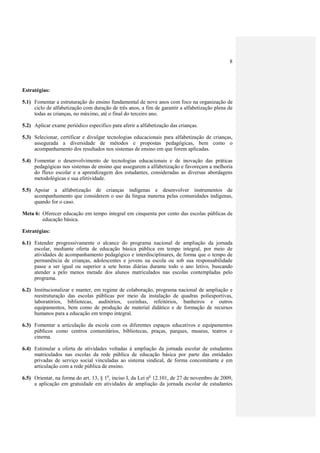 8




Estratégias:

5.1) Fomentar a estruturação do ensino fundamental de nove anos com foco na organização de
     ciclo de alfabetização com duração de três anos, a fim de garantir a alfabetização plena de
     todas as crianças, no máximo, até o final do terceiro ano.

5.2) Aplicar exame periódico específico para aferir a alfabetização das crianças.

5.3) Selecionar, certificar e divulgar tecnologias educacionais para alfabetização de crianças,
     assegurada a diversidade de métodos e propostas pedagógicas, bem como o
     acompanhamento dos resultados nos sistemas de ensino em que forem aplicadas.

5.4) Fomentar o desenvolvimento de tecnologias educacionais e de inovação das práticas
     pedagógicas nos sistemas de ensino que assegurem a alfabetização e favoreçam a melhoria
     do fluxo escolar e a aprendizagem dos estudantes, consideradas as diversas abordagens
     metodológicas e sua efetividade.

5.5) Apoiar a alfabetização de crianças indígenas e desenvolver instrumentos de
     acompanhamento que considerem o uso da língua materna pelas comunidades indígenas,
     quando for o caso.

Meta 6: Oferecer educação em tempo integral em cinquenta por cento das escolas públicas de
        educação básica.

Estratégias:

6.1) Estender progressivamente o alcance do programa nacional de ampliação da jornada
     escolar, mediante oferta de educação básica pública em tempo integral, por meio de
     atividades de acompanhamento pedagógico e interdisciplinares, de forma que o tempo de
     permanência de crianças, adolescentes e jovens na escola ou sob sua responsabilidade
     passe a ser igual ou superior a sete horas diárias durante todo o ano letivo, buscando
     atender a pelo menos metade dos alunos matriculados nas escolas contempladas pelo
     programa.

6.2) Institucionalizar e manter, em regime de colaboração, programa nacional de ampliação e
     reestruturação das escolas públicas por meio da instalação de quadras poliesportivas,
     laboratórios, bibliotecas, auditórios, cozinhas, refeitórios, banheiros e outros
     equipamentos, bem como de produção de material didático e de formação de recursos
     humanos para a educação em tempo integral.

6.3) Fomentar a articulação da escola com os diferentes espaços educativos e equipamentos
     públicos como centros comunitários, bibliotecas, praças, parques, museus, teatros e
     cinema.

6.4) Estimular a oferta de atividades voltadas à ampliação da jornada escolar de estudantes
     matriculados nas escolas da rede pública de educação básica por parte das entidades
     privadas de serviço social vinculadas ao sistema sindical, de forma concomitante e em
     articulação com a rede pública de ensino.

6.5) Orientar, na forma do art. 13, § 1o, inciso I, da Lei no 12.101, de 27 de novembro de 2009,
     a aplicação em gratuidade em atividades de ampliação da jornada escolar de estudantes
 