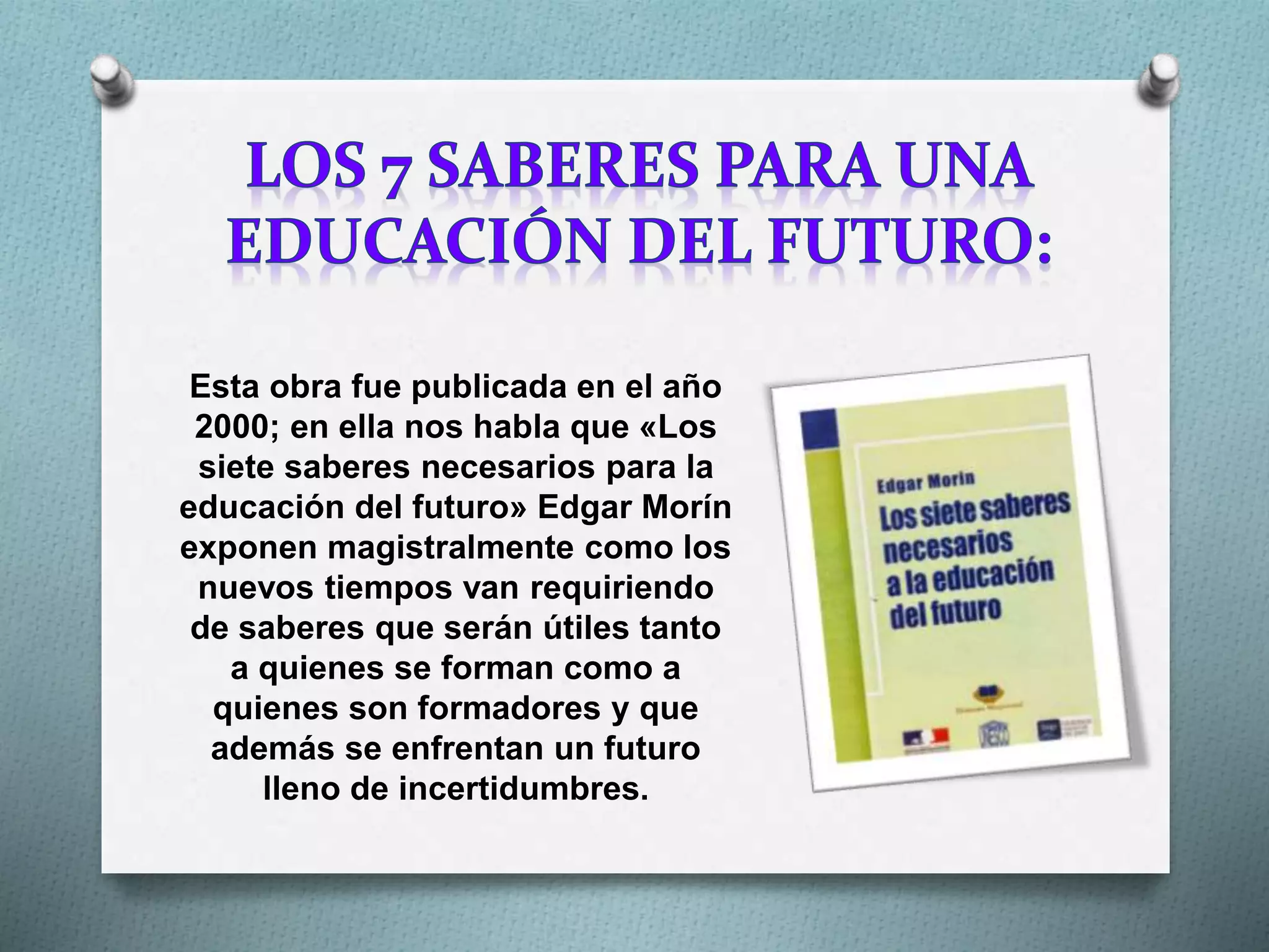 Esta obra fue publicada en el año
2000; en ella nos habla que «Los
siete saberes necesarios para la
educación del futuro» Edgar Morín
exponen magistralmente como los
nuevos tiempos van requiriendo
de saberes que serán útiles tanto
a quienes se forman como a
quienes son formadores y que
además se enfrentan un futuro
lleno de incertidumbres.
 