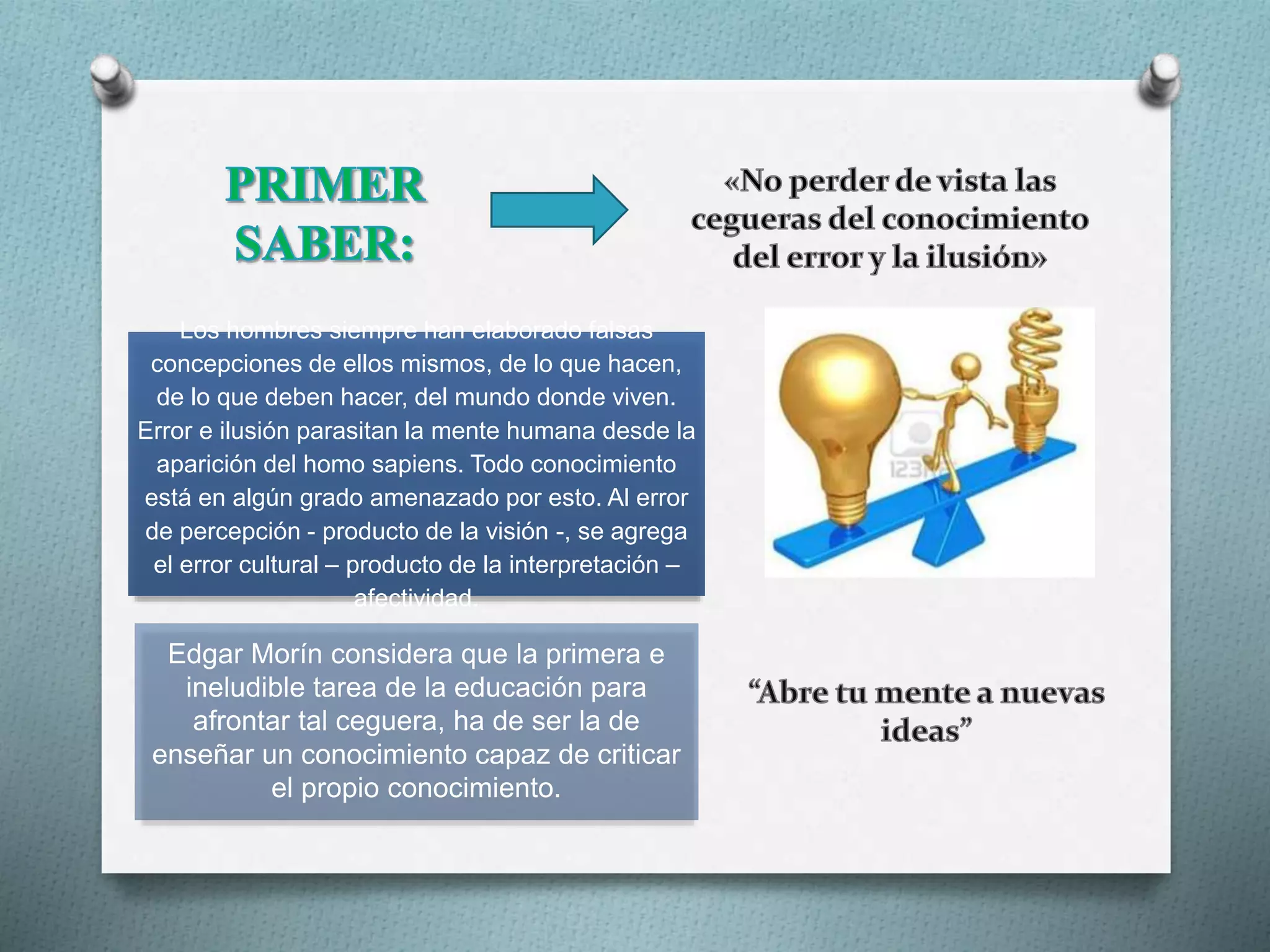 Los hombres siempre han elaborado falsas
concepciones de ellos mismos, de lo que hacen,
de lo que deben hacer, del mundo donde viven.
Error e ilusión parasitan la mente humana desde la
aparición del homo sapiens. Todo conocimiento
está en algún grado amenazado por esto. Al error
de percepción - producto de la visión -, se agrega
el error cultural – producto de la interpretación –
afectividad.
Edgar Morín considera que la primera e
ineludible tarea de la educación para
afrontar tal ceguera, ha de ser la de
enseñar un conocimiento capaz de criticar
el propio conocimiento.
 