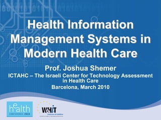 Health Information
Management Systems in
 Modern Health Care
             Prof. Joshua Shemer
ICTAHC – The Israeli Center for Technology Assessment
                     in Health Care
                Barcelona, March 2010
 