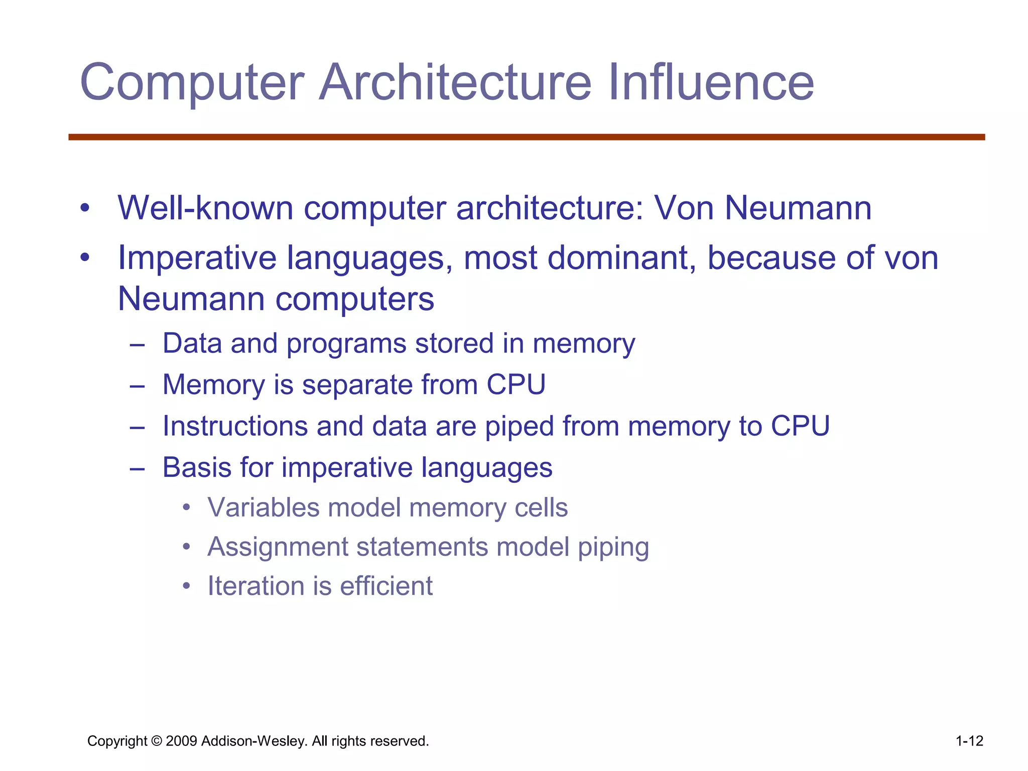 Copyright © 2009 Addison-Wesley. All rights reserved. 1-12
Computer Architecture Influence
• Well-known computer architecture: Von Neumann
• Imperative languages, most dominant, because of von
Neumann computers
– Data and programs stored in memory
– Memory is separate from CPU
– Instructions and data are piped from memory to CPU
– Basis for imperative languages
• Variables model memory cells
• Assignment statements model piping
• Iteration is efficient
 