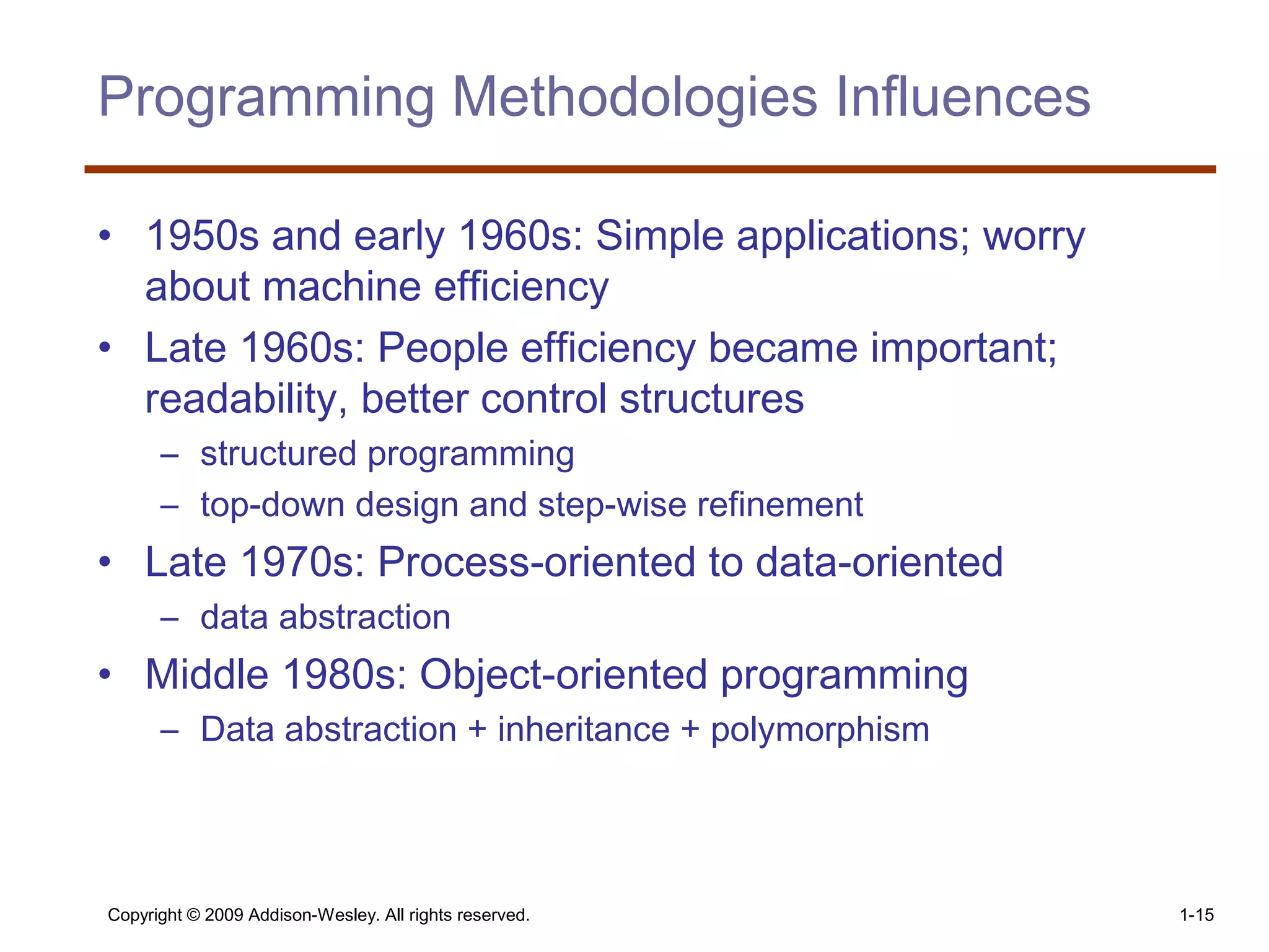 Copyright © 2009 Addison-Wesley. All rights reserved. 1-15
Programming Methodologies Influences
• 1950s and early 1960s: Simple applications; worry
about machine efficiency
• Late 1960s: People efficiency became important;
readability, better control structures
– structured programming
– top-down design and step-wise refinement
• Late 1970s: Process-oriented to data-oriented
– data abstraction
• Middle 1980s: Object-oriented programming
– Data abstraction + inheritance + polymorphism
 