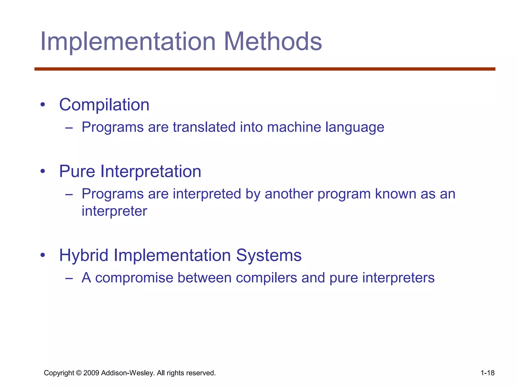 Copyright © 2009 Addison-Wesley. All rights reserved. 1-18
Implementation Methods
• Compilation
– Programs are translated into machine language
• Pure Interpretation
– Programs are interpreted by another program known as an
interpreter
• Hybrid Implementation Systems
– A compromise between compilers and pure interpreters
 
