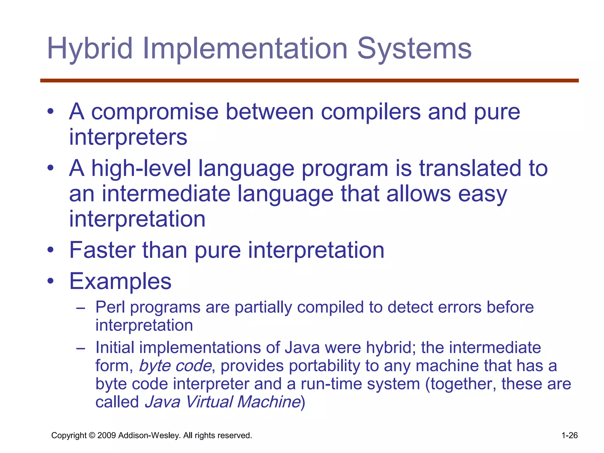 Copyright © 2009 Addison-Wesley. All rights reserved. 1-26
Hybrid Implementation Systems
• A compromise between compilers and pure
interpreters
• A high-level language program is translated to
an intermediate language that allows easy
interpretation
• Faster than pure interpretation
• Examples
– Perl programs are partially compiled to detect errors before
interpretation
– Initial implementations of Java were hybrid; the intermediate
form, byte code, provides portability to any machine that has a
byte code interpreter and a run-time system (together, these are
called Java Virtual Machine)
 