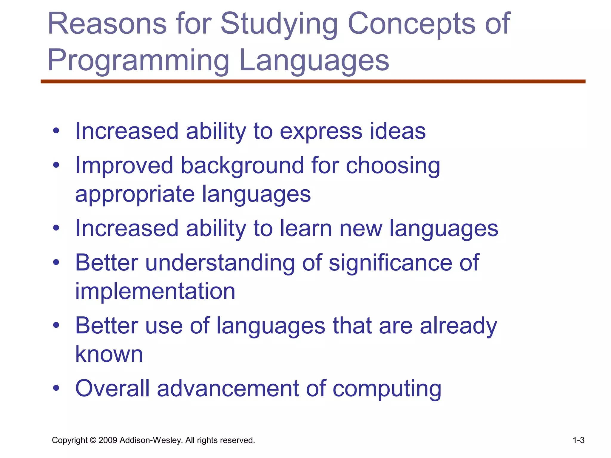 Copyright © 2009 Addison-Wesley. All rights reserved. 1-3
Reasons for Studying Concepts of
Programming Languages
• Increased ability to express ideas
• Improved background for choosing
appropriate languages
• Increased ability to learn new languages
• Better understanding of significance of
implementation
• Better use of languages that are already
known
• Overall advancement of computing
 
