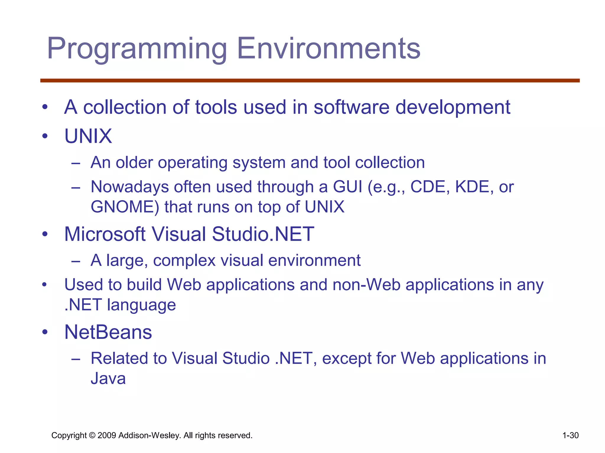 Copyright © 2009 Addison-Wesley. All rights reserved. 1-30
Programming Environments
• A collection of tools used in software development
• UNIX
– An older operating system and tool collection
– Nowadays often used through a GUI (e.g., CDE, KDE, or
GNOME) that runs on top of UNIX
• Microsoft Visual Studio.NET
– A large, complex visual environment
• Used to build Web applications and non-Web applications in any
.NET language
• NetBeans
– Related to Visual Studio .NET, except for Web applications in
Java
 