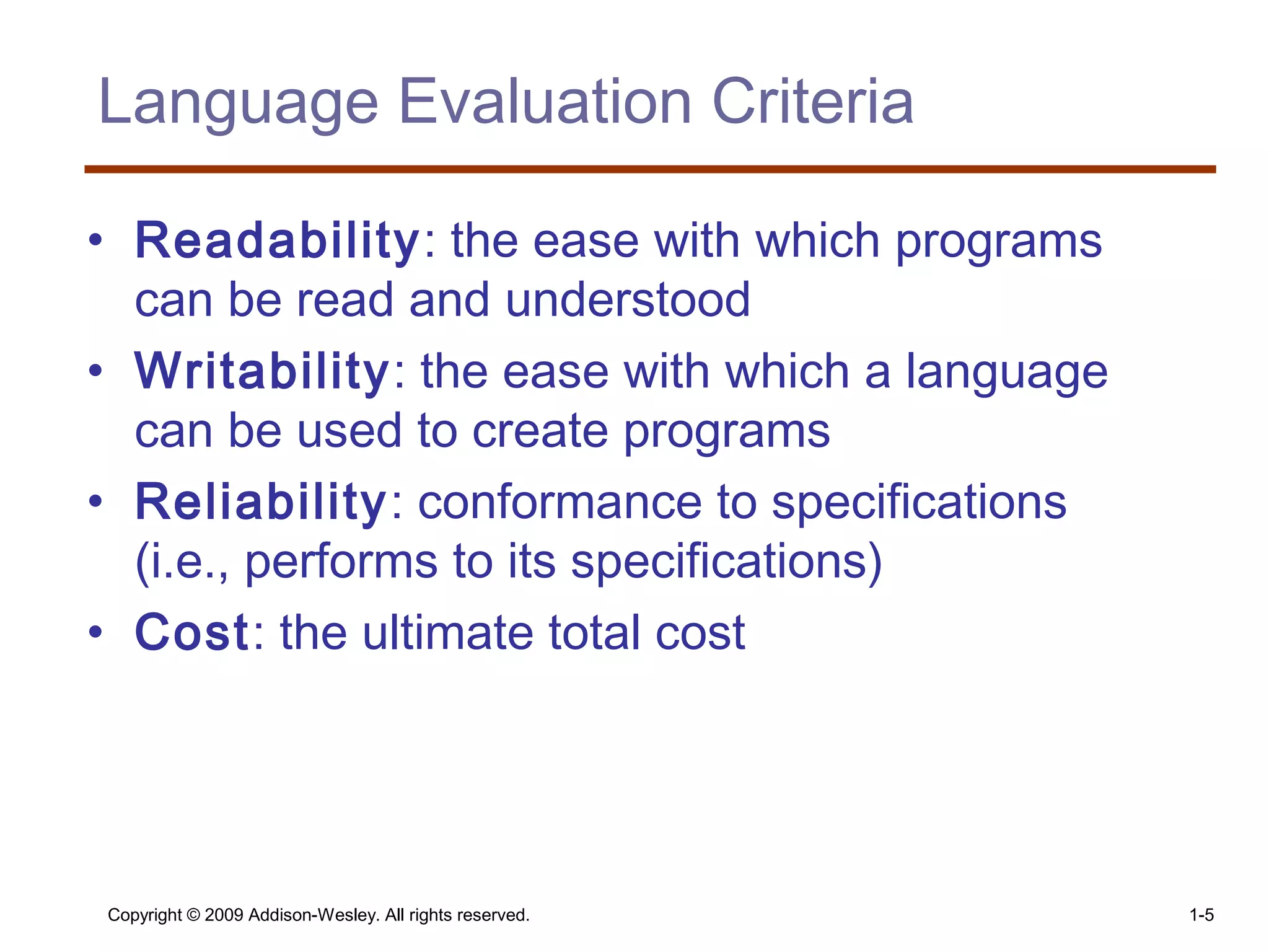 Copyright © 2009 Addison-Wesley. All rights reserved. 1-5
Language Evaluation Criteria
• Readability: the ease with which programs
can be read and understood
• Writability: the ease with which a language
can be used to create programs
• Reliability: conformance to specifications
(i.e., performs to its specifications)
• Cost: the ultimate total cost
 