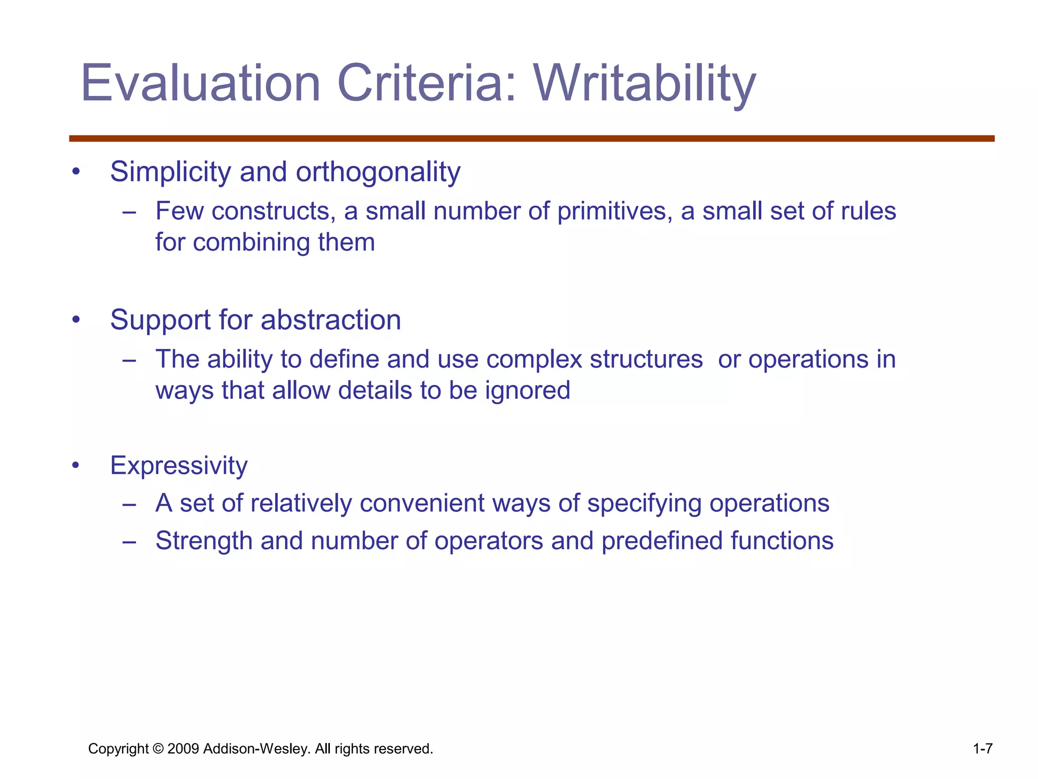 Copyright © 2009 Addison-Wesley. All rights reserved. 1-7
Evaluation Criteria: Writability
• Simplicity and orthogonality
– Few constructs, a small number of primitives, a small set of rules
for combining them
• Support for abstraction
– The ability to define and use complex structures or operations in
ways that allow details to be ignored
• Expressivity
– A set of relatively convenient ways of specifying operations
– Strength and number of operators and predefined functions
 