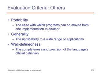 Copyright © 2009 Addison-Wesley. All rights reserved. 1-10
Evaluation Criteria: Others
• Portability
– The ease with which programs can be moved from
one implementation to another
• Generality
– The applicability to a wide range of applications
• Well-definedness
– The completeness and precision of the language’s
official definition
 