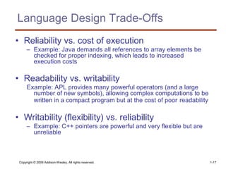 Copyright © 2009 Addison-Wesley. All rights reserved. 1-17
Language Design Trade-Offs
• Reliability vs. cost of execution
– Example: Java demands all references to array elements be
checked for proper indexing, which leads to increased
execution costs
• Readability vs. writability
Example: APL provides many powerful operators (and a large
number of new symbols), allowing complex computations to be
written in a compact program but at the cost of poor readability
• Writability (flexibility) vs. reliability
– Example: C++ pointers are powerful and very flexible but are
unreliable
 