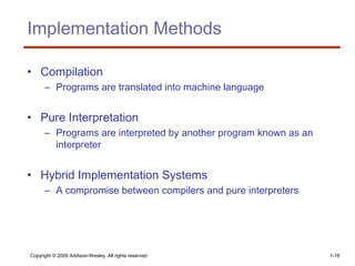 Copyright © 2009 Addison-Wesley. All rights reserved. 1-18
Implementation Methods
• Compilation
– Programs are translated into machine language
• Pure Interpretation
– Programs are interpreted by another program known as an
interpreter
• Hybrid Implementation Systems
– A compromise between compilers and pure interpreters
 
