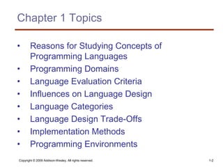 Copyright © 2009 Addison-Wesley. All rights reserved. 1-2
Chapter 1 Topics
• Reasons for Studying Concepts of
Programming Languages
• Programming Domains
• Language Evaluation Criteria
• Influences on Language Design
• Language Categories
• Language Design Trade-Offs
• Implementation Methods
• Programming Environments
 