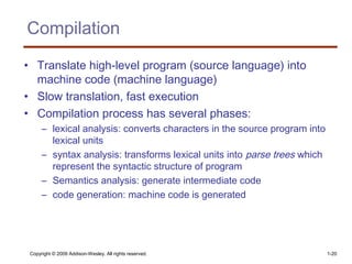 Copyright © 2009 Addison-Wesley. All rights reserved. 1-20
Compilation
• Translate high-level program (source language) into
machine code (machine language)
• Slow translation, fast execution
• Compilation process has several phases:
– lexical analysis: converts characters in the source program into
lexical units
– syntax analysis: transforms lexical units into parse trees which
represent the syntactic structure of program
– Semantics analysis: generate intermediate code
– code generation: machine code is generated
 