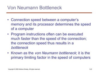 Copyright © 2009 Addison-Wesley. All rights reserved. 1-23
Von Neumann Bottleneck
• Connection speed between a computer’s
memory and its processor determines the speed
of a computer
• Program instructions often can be executed
much faster than the speed of the connection;
the connection speed thus results in a
bottleneck
• Known as the von Neumann bottleneck; it is the
primary limiting factor in the speed of computers
 