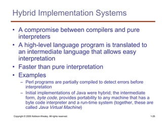 Copyright © 2009 Addison-Wesley. All rights reserved. 1-26
Hybrid Implementation Systems
• A compromise between compilers and pure
interpreters
• A high-level language program is translated to
an intermediate language that allows easy
interpretation
• Faster than pure interpretation
• Examples
– Perl programs are partially compiled to detect errors before
interpretation
– Initial implementations of Java were hybrid; the intermediate
form, byte code, provides portability to any machine that has a
byte code interpreter and a run-time system (together, these are
called Java Virtual Machine)
 
