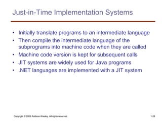 Copyright © 2009 Addison-Wesley. All rights reserved. 1-28
Just-in-Time Implementation Systems
• Initially translate programs to an intermediate language
• Then compile the intermediate language of the
subprograms into machine code when they are called
• Machine code version is kept for subsequent calls
• JIT systems are widely used for Java programs
• .NET languages are implemented with a JIT system
 