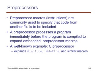 Copyright © 2009 Addison-Wesley. All rights reserved. 1-29
Preprocessors
• Preprocessor macros (instructions) are
commonly used to specify that code from
another file is to be included
• A preprocessor processes a program
immediately before the program is compiled to
expand embedded preprocessor macros
• A well-known example: C preprocessor
– expands #include, #define, and similar macros
 