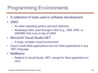 Copyright © 2009 Addison-Wesley. All rights reserved. 1-30
Programming Environments
• A collection of tools used in software development
• UNIX
– An older operating system and tool collection
– Nowadays often used through a GUI (e.g., CDE, KDE, or
GNOME) that runs on top of UNIX
• Microsoft Visual Studio.NET
– A large, complex visual environment
• Used to build Web applications and non-Web applications in any
.NET language
• NetBeans
– Related to Visual Studio .NET, except for Web applications in
Java
 