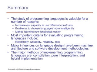 Copyright © 2009 Addison-Wesley. All rights reserved. 1-31
Summary
• The study of programming languages is valuable for a
number of reasons:
– Increase our capacity to use different constructs
– Enable us to choose languages more intelligently
– Makes learning new languages easier
• Most important criteria for evaluating programming
languages include:
– Readability, writability, reliability, cost
• Major influences on language design have been machine
architecture and software development methodologies
• The major methods of implementing programming
languages are: compilation, pure interpretation, and
hybrid implementation
 