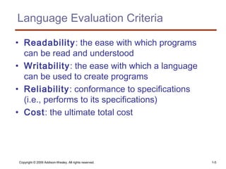 Copyright © 2009 Addison-Wesley. All rights reserved. 1-5
Language Evaluation Criteria
• Readability: the ease with which programs
can be read and understood
• Writability: the ease with which a language
can be used to create programs
• Reliability: conformance to specifications
(i.e., performs to its specifications)
• Cost: the ultimate total cost
 