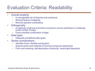 Copyright © 2009 Addison-Wesley. All rights reserved. 1-6
Evaluation Criteria: Readability
• Overall simplicity
– A manageable set of features and constructs
– Minimal feature multiplicity
– Minimal operator overloading
• Orthogonality
– A relatively small set of primitive constructs can be combined in a relatively
small number of ways
– Every possible combination is legal
• Data types
– Adequate predefined data types
• Syntax considerations
– Identifier forms: flexible composition
– Special words and methods of forming compound statements
– Form and meaning: self-descriptive constructs, meaningful keywords
 