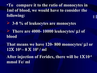 •To compare it to the ratio of monocytes in
1ml of blood, we would have to consider the
following:
 3-8 % of leukocytes are monocytes
 There are 4000- 10000 leukocytes/ µl of
blood
That means we have 120- 800 monocytes/ µl or
12Χ 104
– 8 Χ 105
/ ml
After injection of Feridex, there will be 1Χ10-4
mmol Fe/ ml
 