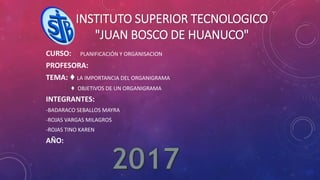 INSTITUTO SUPERIOR TECNOLOGICO
"JUAN BOSCO DE HUANUCO"
CURSO: PLANIFICACIÓN Y ORGANISACION
PROFESORA:
TEMA: ♦ LA IMPORTANCIA DEL ORGANIGRAMA
♦ OBJETIVOS DE UN ORGANIGRAMA
INTEGRANTES:
-BADARACO SEBALLOS MAYRA
-ROJAS VARGAS MILAGROS
-ROJAS TINO KAREN
AÑO: