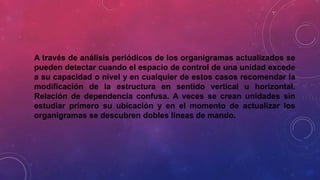 A través de análisis periódicos de los organigramas actualizados se
pueden detectar cuando el espacio de control de una unidad excede
a su capacidad o nivel y en cualquier de estos casos recomendar la
modificación de la estructura en sentido vertical u horizontal.
Relación de dependencia confusa. A veces se crean unidades sin
estudiar primero su ubicación y en el momento de actualizar los
organigramas se descubren dobles líneas de mando.