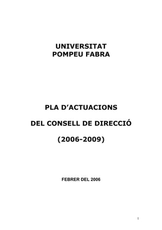 UNIVERSITAT
    POMPEU FABRA




   PLA D’ACTUACIONS

DEL CONSELL DE DIRECCIÓ

      (2006-2009)




       FEBRER DEL 2006




                          1
 