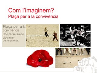 Com l’imaginem?  Plaça per a la convivència Plaça per a  la convivència Lloc per reunir-se, Lloc inter-generacional.  