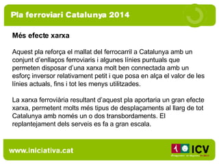 Més efecte xarxa Aquest pla reforça el mallat del ferrocarril a Catalunya amb un conjunt d’enllaços ferroviaris i algunes línies puntuals que permeten disposar d’una xarxa molt ben connectada amb un esforç inversor relativament petit i que posa en alça el valor de les línies actuals, fins i tot les menys utilitzades. La xarxa ferroviària resultant d’aquest pla aportaria un gran efecte xarxa, permetent molts més tipus de desplaçaments al llarg de tot Catalunya amb només un o dos transbordaments. El replantejament dels serveis es fa a gran escala. 