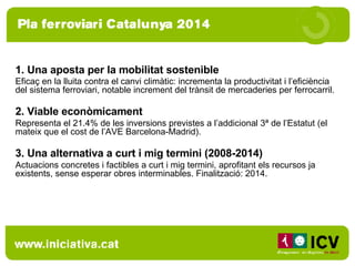 1. Una aposta per la mobilitat sostenible Eficaç en la lluita contra el canvi climàtic:  incrementa la productivitat i l’eficiència del sistema ferroviari, notable increment del trànsit de mercaderies per ferrocarril.   2. Viable econòmicament Representa el 21.4%  de les inversions previstes a l’addicional 3ª de l’Estatut (el mateix que el cost de l’AVE Barcelona-Madrid). 3. Una alternativa a curt i mig termini (2008-2014) Actuacions concretes i factibles a curt i mig termini, aprofitant els recursos ja existents, sense esperar obres interminables. Finalització: 2014. 
