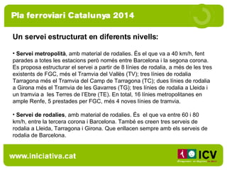 Un servei estructurat en diferents nivells:  Servei metropolità , amb material de rodalies. És el que va a 40 km/h, fent parades a totes les estacions però només entre Barcelona i la segona corona. Es proposa estructurar el servei a partir de 8 línies de rodalia, a més de les tres existents de FGC, més el Tramvia del Vallès (TV); tres línies de rodalia Tarragona més el Tramvia del Camp de Tarragona (TC); dues línies de rodalia a Girona més el Tramvia de les Gavarres (TG); tres línies de rodalia a Lleida i un tramvia a  les Terres de l’Ebre (TE). En total, 16 línies metropolitanes en ample Renfe, 5 prestades per FGC, més 4 noves línies de tramvia. Servei de rodalies , amb material de rodalies. És  el que va entre 60 i 80 km/h, entre la tercera corona i Barcelona. També es creen tres serveis de rodalia a Lleida, Tarragona i Girona. Que enllacen sempre amb els serveis de rodalia de Barcelona.  