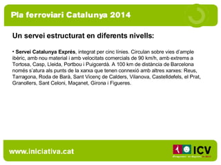 Un servei estructurat en diferents nivells:  Servei Catalunya Exprés , integrat per cinc línies. Circulan sobre vies d’ample ibèric, amb nou material i amb velocitats comercials de 90 km/h, amb extrems a Tortosa, Casp, Lleida, Portbou i Puigcerdà. A 100 km de distància de Barcelona només s’atura als punts de la xarxa que tenen connexió amb altres xarxes: Reus, Tarragona, Roda de Barà, Sant Vicenç de Calders, Vilanova, Castelldefels, el Prat, Granollers, Sant Celoni, Maçanet, Girona i Figueres. 