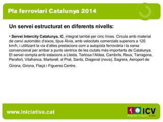 Un servei estructurat en diferents nivells:  Servei Intercity Catalunya, IC , integrat també per cinc línies. Circula amb material de canvi automàtic d’eixos, tipus Àlvia, amb velocitats comercials superiors a 120 km/h, i utilitzant la via d’altes prestacions com a autopista ferroviària i la xarxa convencional per arribar a punts cèntrics de les ciutats més importants de Catalunya. El servei compta amb estacions a Lleida, Tortosa l’Aldea, Cambrils, Reus, Tarragona, Perafort, Vilafranca, Martorell, el Prat, Sants, Diagonal (nova), Sagrera, Aeroport de Girona, Girona, Flaçà i Figueres Centre.   