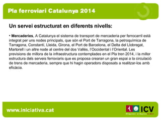 Un servei estructurat en diferents nivells:  Mercaderies , A Catalunya el sistema de transport de mercaderia per ferrocarril està integrat per uns nodes principals, que són el Port de Tarragona, la petroquímica de Tarragona, Constantí, Lleida, Girona, el Port de Barcelona, el Delta del Llobregat, Martorell i un altre node al centre del dos Vallès, l’Occidental i l’Oriental. Les previsions de millora de la infraestructura contemplades en el Pla tren 2014, i la millor estructura dels serveis ferroviaris que es proposa crearan un gran espai a la circulació de trens de mercaderia, sempre que hi hagin operadors disposats a realitzar-los amb eficàcia.  