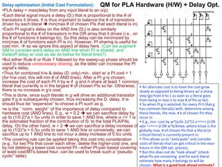 Delay optimization (Initial Cost Formulation): QM for PLA Hardware (H/W) + Delay Opt.
•PLA delay = max(delay from any input literal to an o/p)
•Each literal signal incurs a delay (D 1) that is proportional to the # of
transistors it drives. It is thus important to balance the # of transistors
driven by each literal  min(max # of chosen PIs that each literal is in)
•Each PI signal’s delay on the AND line (D 2) is also similarly
proportional to the # of transistors in the OR array that it drives (i.e., on
the # of functions it belongs to). So this delay can be minimized by
min(max # of functions each PI is in). However, PI sharing is useful for
cost min.  so we ignore this aspect of delay here. (Can we augment
QM to consider extra delay on AND line when PI is shared, and
tradeoff delay w/ cost as we do below for literal lines?)
•But either Rule 6 or Rule 7 followed by the sweep-up phase should be
used to reduce unnecessary sharing, as the latter can increase the PI
signal’s delay.
•Thus for combined h/w & delay (D 1 only) min., start w/ a PI cost = 1
(for h/w cost; this will min # of AND lines). After a PI g is chosen,
increase the cost of each PI h by w if g and h share at least 1 common
literal that currently is in the largest # of chosen PIs so far. Otherwise, • An alternate cost is to have the cost grow
there is no increase in g’s cost.
slowly as opposed to being binary w/ a sharp
•This is done, since such literals in g will drive an additional transistor step (go from 0 to 1 as soon as a literal goes
gate if g is subsequently chosen, thus increasing the D 1 delay. It is
from being in max-1 to max # of PIs so far).
should thus be “expensive” to choose a PI such as g.
• So when PI g is selected, for every PI h that g
has common literal(s) with, determine among
•w is the ``norm. weight’’ of the importance of delay compared to
hardware cost (AND lines). E.g., w = 0.2  we can sacrifice delay by these literals, the max. # k of chosen PIs they
up to (1/0.2)*a = 5α units in order to save 1 AND line, where α <= 1 is occur in
the estimated fraction of the contribution of D 1 to the total PLA/PAL
• E.g., incr. cost by w*(e/(e-1))*(1-e-(k/kmax) )) OR
delay. On the other hand, w = 2  we can sacrifice a delay increase of w(e-(1-[k/kmax]) )) OR w*k/kmax, where kmax is the
up to (1/2)*a = 0.5α units to save 1 AND line or conversely, we can
globally max. # of chosen PIs that a literal (a
sacrifice up to 1 AND line to not incur a delay increase of 0.5α units.
critical literal) is currently present in.
• This allows us to “anticipate” and consider
•The covering rule can be applied taking this cost into consideration
(e.g., for two PIs that cover each other, delete the higher-cost one, and costs of literals that can get critical in the nearby not deleting a lower-cost covered PI—either PI-pair based covering future in the QM opt. process.
or least cost/MTs based heur. can be used to break such a “pseudo- • But this does not do “look-ahead” (check
cyclic” table)
what PIs are remaining and for each literal
estimate how many it belongs to will be
chosen. What is a good look-ahead estimate?

 